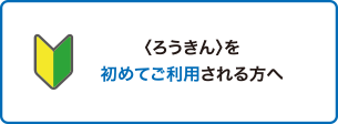 〈ろうきん〉を初めてご利用される方へ