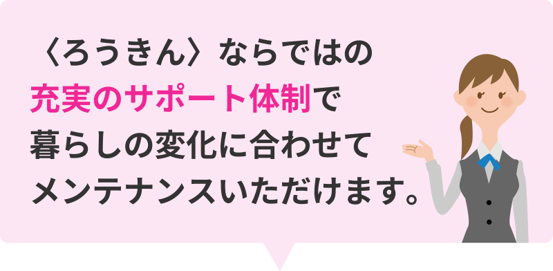 〈ろうきん〉ならではの充実のサポート体制で暮らしの変化に合わせてメンテナンスいただけます。