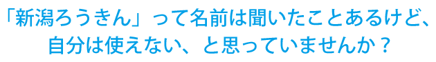 「新潟ろうきん」って名前は聞いたことあるけど、 自分は使えない、と思っていませんか？