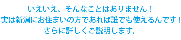 いえいえ、そんなことはありません！実は新潟にお住まいの方であれば誰でも使えるんです！さらに詳しくご説明します。