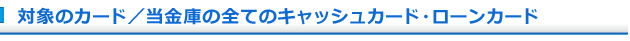 対象のカード/当金庫の全てのキャッシュカード・ローンカード