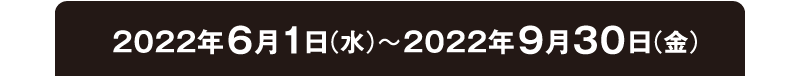 2022年6月1日（水）〜2022年9月30日（金）