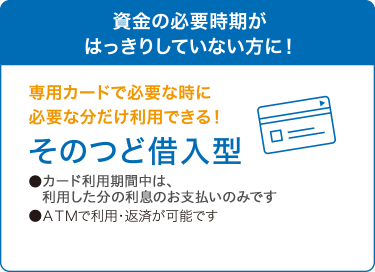 資金の必要時期がはっきりしていない方に！　専用カードで必要な時に必要な分だけ利用できる！　そのつど借入型