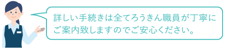 詳しい手続きは全てろうきん職員が丁寧にご案内致しますのでご安心ください。