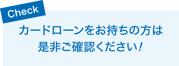 Check　カードローンをお持ちの方は是非ご確認ください！