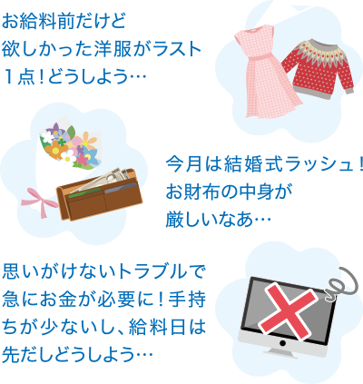 お給料前だけど欲しかった洋服がラスト１点！どうしよう…　今月は結婚式ラッシュ！お財布の中身が厳しいなぁ…　思いがけないトラブルで急にお金が必要に！手持ちが少ないし、給料日は先だしどうしよう…