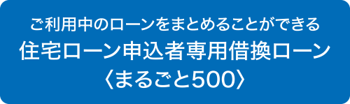 ご利用中のローンをまとめることができる　住宅ローン申込者専用借換ローン〈まるごと500〉