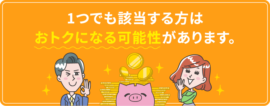 1つでも該当する方はおトクになる可能性があります。