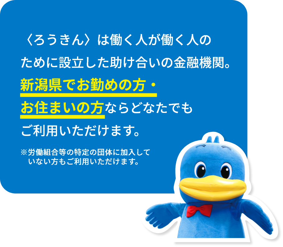 〈ろうきん〉は働く人が働く人のために設立した助け合いの金融機関。新潟県でお勤めの方・お住まいの方ならどなたでもご利用いただけます。※労働組合等の特定の団体に加入していない方もご利用いただけます。