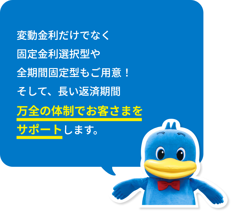 変動金利だけでなく固定金利選択型や全期間固定型もご用意！そして、長い返済期間万全の体制でお客さまをサポートします。