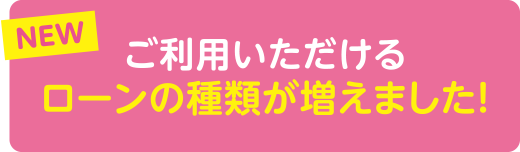 NEW ご利用いただけるローンの種類が増えました！