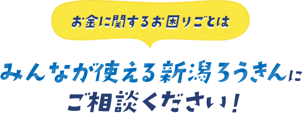 お金に関するお困りごとはみんなが使える新潟ろうきんにご相談ください！