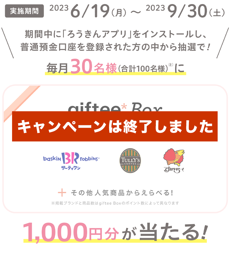 【実施期間】2023年6月19日（月）～2023年9月30日（土）　期間中に「ろうきんアプリ」をインストールし、普通預金口座を登録された方の中から抽選で毎月30名様（合計100名様）（※注）にgiftee Box Select 1000円分が当たる！