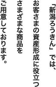 「新潟ろうきん」では、お客さまの資産形成に役立つさまざまな商品をご用意しております。