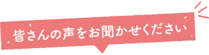 皆さんの声をお聞かせください！